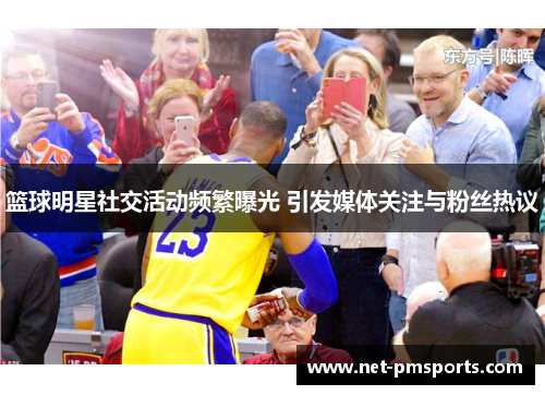 篮球明星社交活动频繁曝光 引发媒体关注与粉丝热议