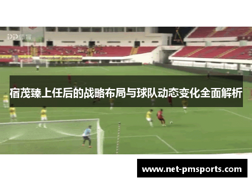 宿茂臻上任后的战略布局与球队动态变化全面解析