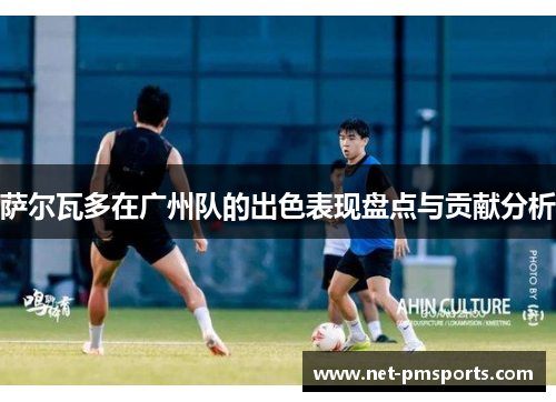 萨尔瓦多在广州队的出色表现盘点与贡献分析