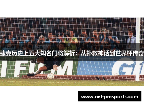 捷克历史上五大知名门将解析：从扑救神话到世界杯传奇